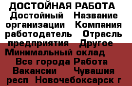 ДОСТОЙНАЯ РАБОТА. Достойный › Название организации ­ Компания-работодатель › Отрасль предприятия ­ Другое › Минимальный оклад ­ 1 - Все города Работа » Вакансии   . Чувашия респ.,Новочебоксарск г.